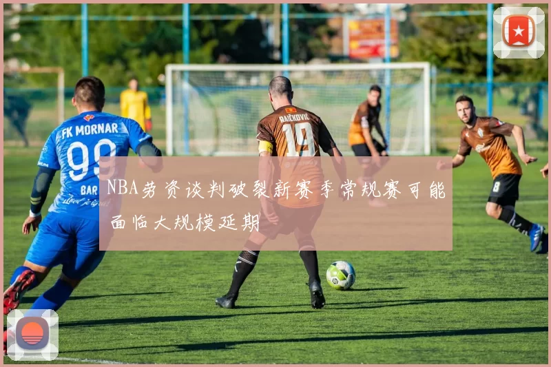 NBA劳资谈判破裂新赛季常规赛可能面临大规模延期