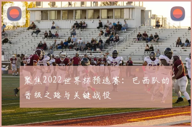 聚焦2022世界杯预选赛：巴西队的晋级之路与关键战役