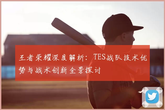王者荣耀深度解析：TES战队技术优势与战术创新全景探讨