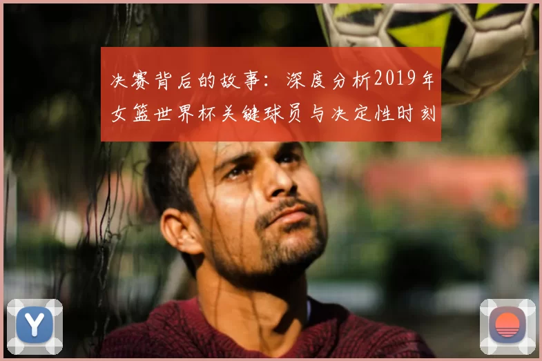 决赛背后的故事：深度分析2019年女篮世界杯关键球员与决定性时刻