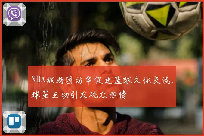 NBA旅游团访华促进篮球文化交流,球星互动引发观众热情