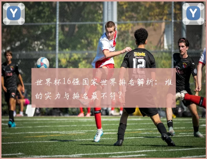 世界杯16强国家世界排名解析：谁的实力与排名最不符？