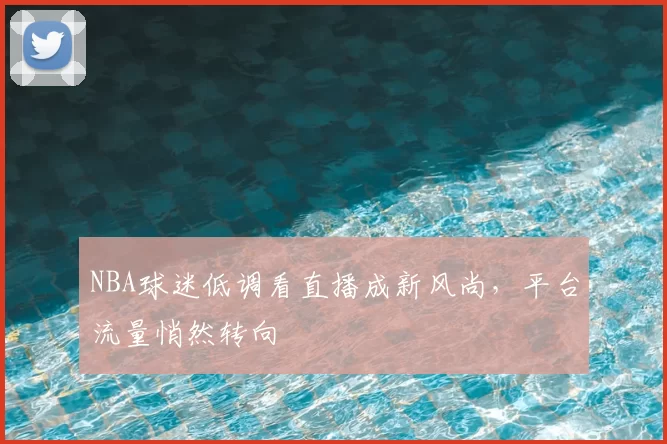 NBA球迷低调看直播成新风尚,平台流量悄然转向
