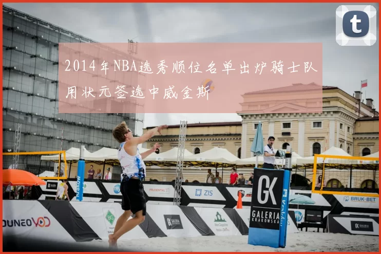2014年NBA选秀顺位名单出炉骑士队用状元签选中威金斯