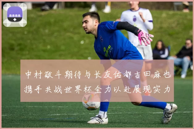 中村敬斗期待与长友佑都吉田麻也携手共战世界杯全力以赴展现实力