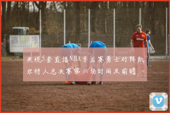 央视5套直播NBA季后赛勇士对阵凯尔特人总决赛第六场时间及前瞻