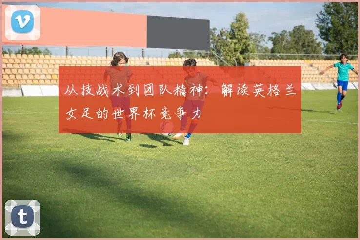 从技战术到团队精神:解读英格兰女足的世界杯竞争力
