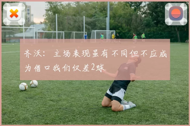 齐沃:主场表现虽有不同但不应成为借口我们仅差2球