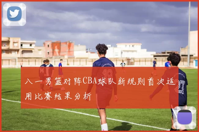 八一男篮对阵CBA球队新规则首次适用比赛结果分析