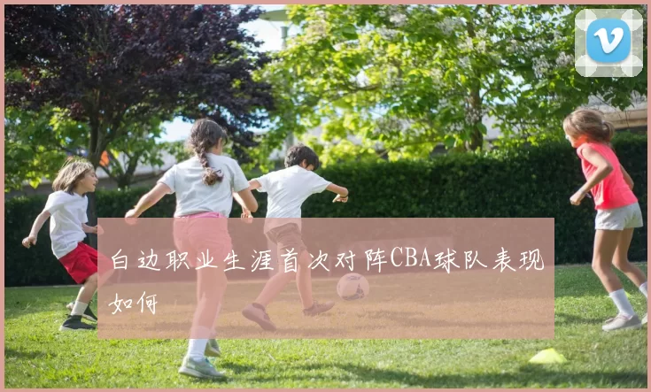 白边职业生涯首次对阵CBA球队表现如何