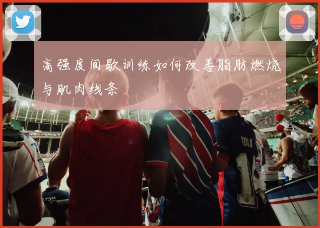 高强度间歇训练如何改善脂肪燃烧与肌肉线条