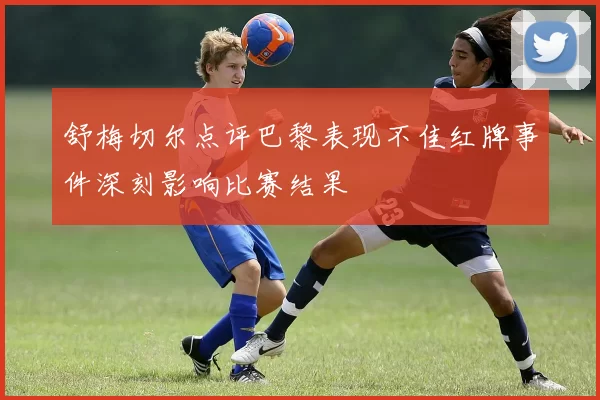 舒梅切尔点评巴黎表现不佳红牌事件深刻影响比赛结果