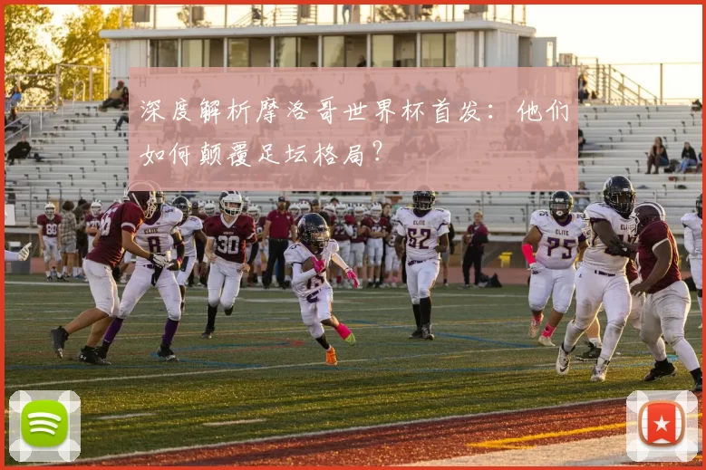 深度解析摩洛哥世界杯首发：他们如何颠覆足坛格局？