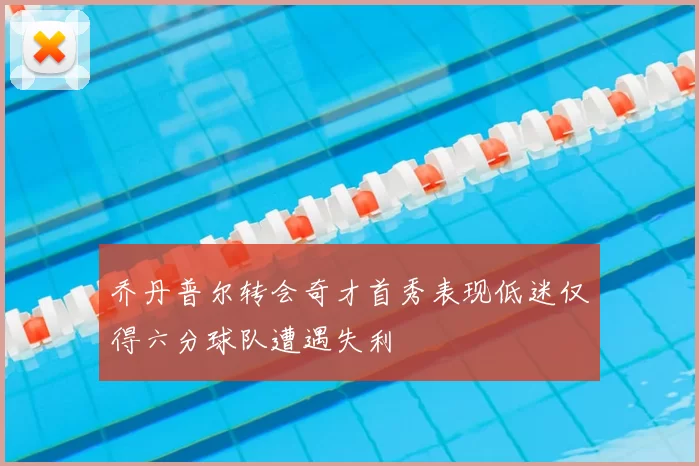 乔丹普尔转会奇才首秀表现低迷仅得六分球队遭遇失利
