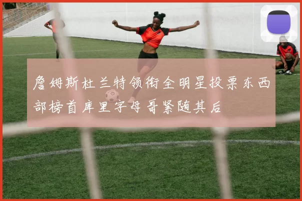 詹姆斯杜兰特领衔全明星投票东西部榜首库里字母哥紧随其后