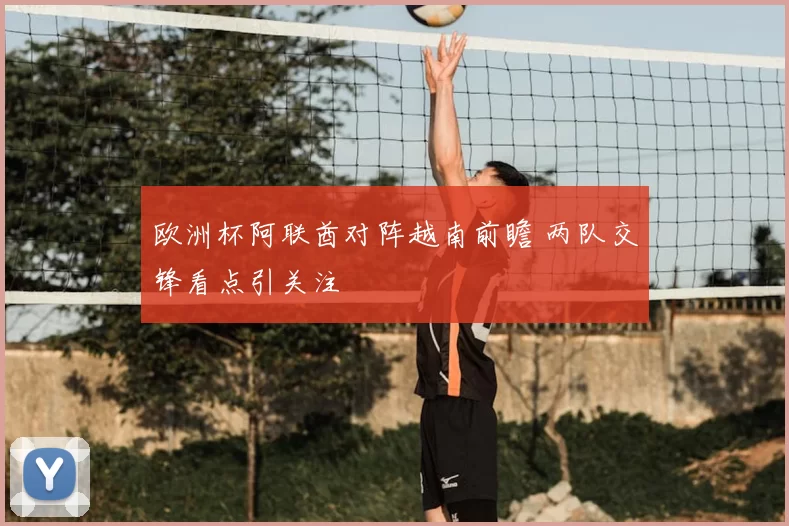 欧洲杯阿联酋对阵越南前瞻 两队交锋看点引关注