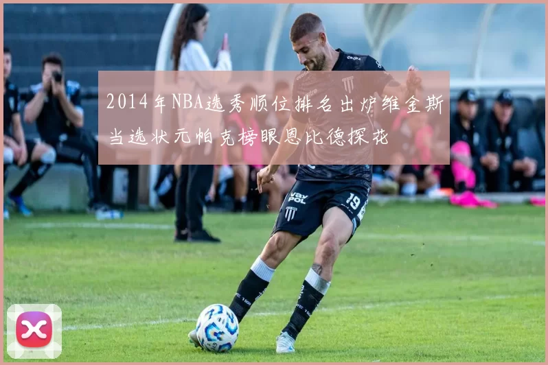 2014年NBA选秀顺位排名出炉维金斯当选状元帕克榜眼恩比德探花