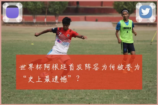 世界杯阿根廷首发阵容为何被誉为“史上最遗憾”?