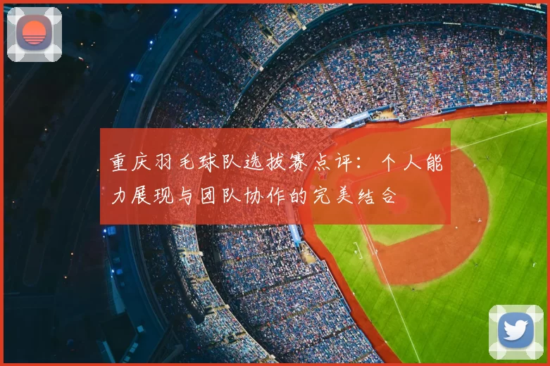 重庆羽毛球队选拔赛点评：个人能力展现与团队协作的完美结合