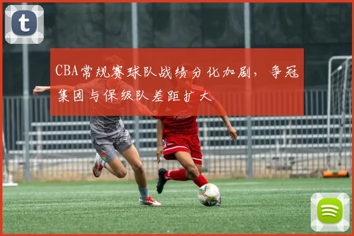 CBA常规赛球队战绩分化加剧，争冠集团与保级队差距扩大