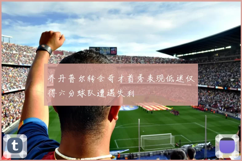 乔丹普尔转会奇才首秀表现低迷仅得六分球队遭遇失利
