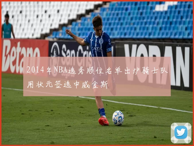 2014年NBA选秀顺位名单出炉骑士队用状元签选中威金斯