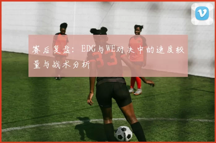 赛后复盘：EDG与WE对决中的速度较量与战术分析