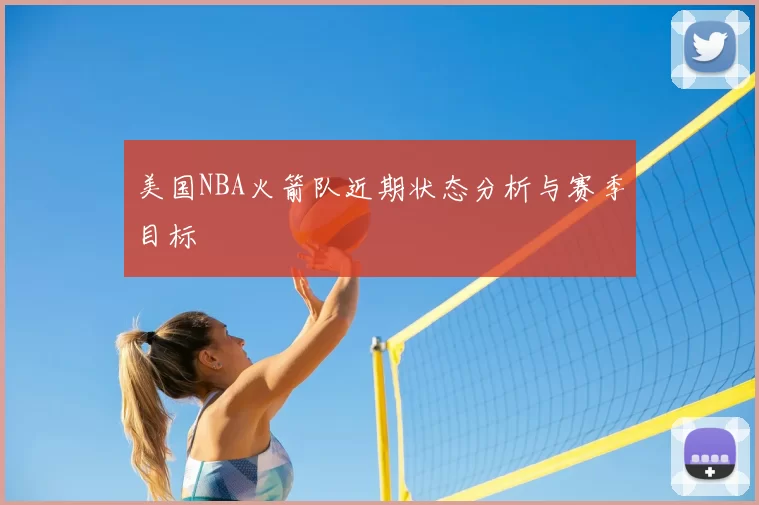 美国NBA火箭队近期状态分析与赛季目标