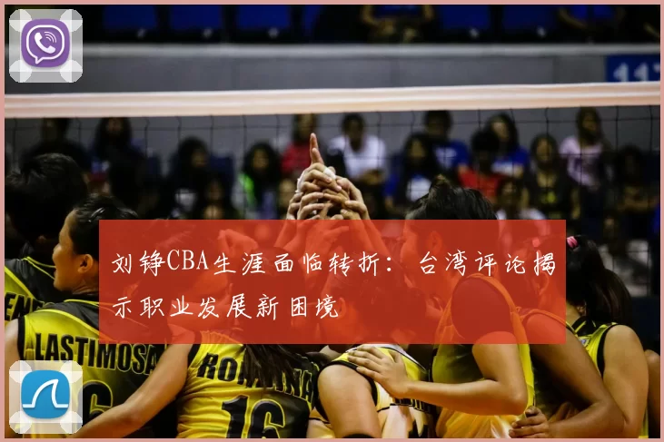 刘铮CBA生涯面临转折:台湾评论揭示职业发展新困境