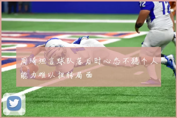 周琦坦言球队落后时心态不稳个人能力难以扭转局面