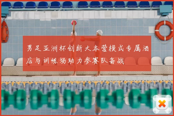 男足亚洲杯创新大本营模式专属酒店与训练场助力参赛队备战