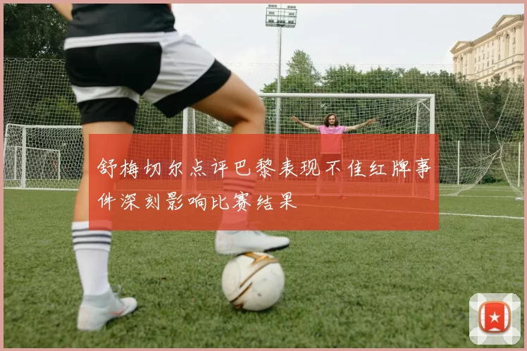 舒梅切尔点评巴黎表现不佳红牌事件深刻影响比赛结果