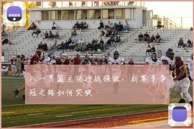 八一男篮主场迎战强敌，新赛季争冠之路如何突破