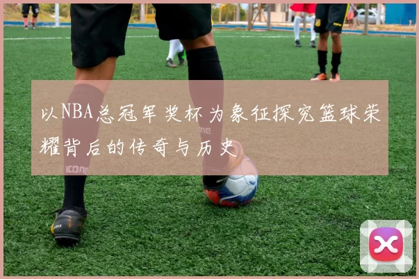 以NBA总冠军奖杯为象征探究篮球荣耀背后的传奇与历史