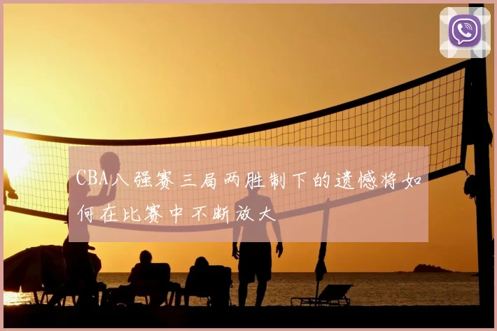 CBA八强赛三局两胜制下的遗憾将如何在比赛中不断放大