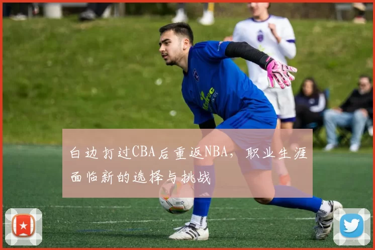白边打过CBA后重返NBA，职业生涯面临新的选择与挑战