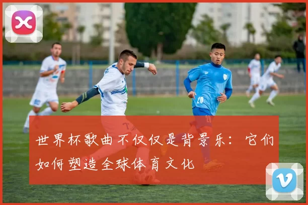 世界杯歌曲不仅仅是背景乐：它们如何塑造全球体育文化