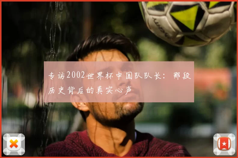 专访2002世界杯中国队队长:那段历史背后的真实心声