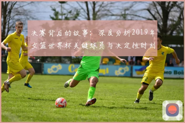 决赛背后的故事：深度分析2019年女篮世界杯关键球员与决定性时刻