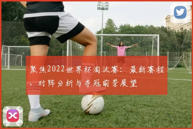 聚焦2022世界杯淘汰赛:最新赛程、对阵分析与夺冠前景展望