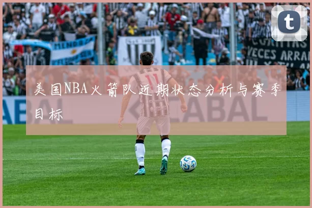 美国NBA火箭队近期状态分析与赛季目标