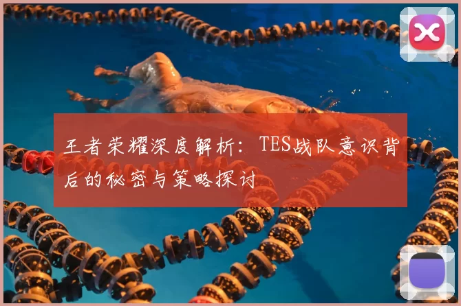 王者荣耀深度解析:TES战队意识背后的秘密与策略探讨