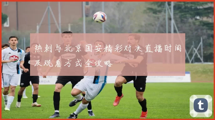 热刺与北京国安精彩对决直播时间及观看方式全攻略