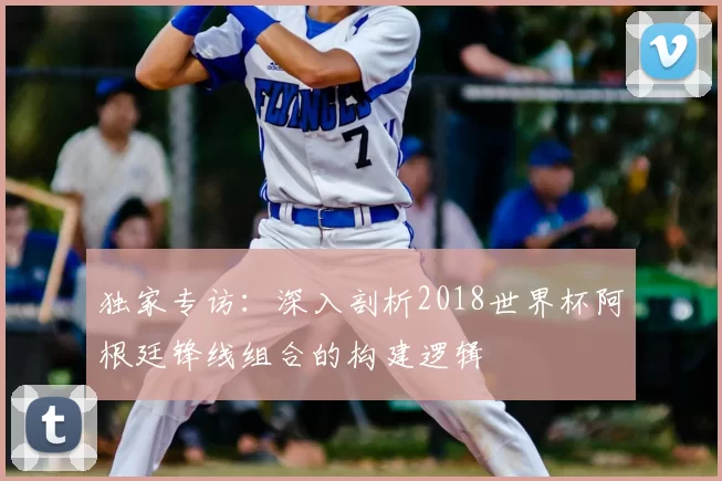 独家专访：深入剖析2018世界杯阿根廷锋线组合的构建逻辑