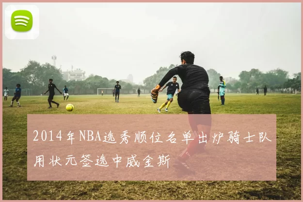 2014年NBA选秀顺位名单出炉骑士队用状元签选中威金斯