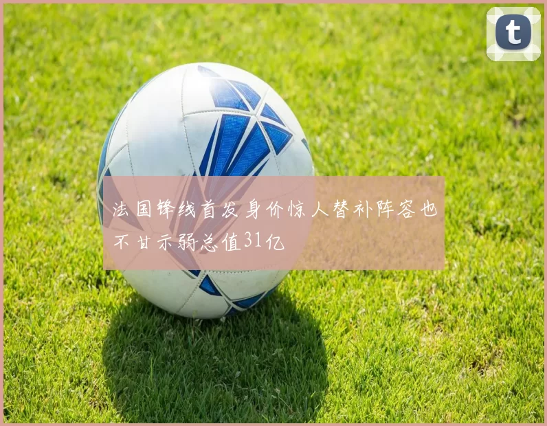 法国锋线首发身价惊人替补阵容也不甘示弱总值31亿